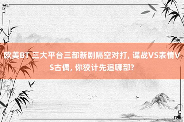 欧美BT 三大平台三部新剧隔空对打， 谍战VS表情VS古偶， 你狡计先追哪部?