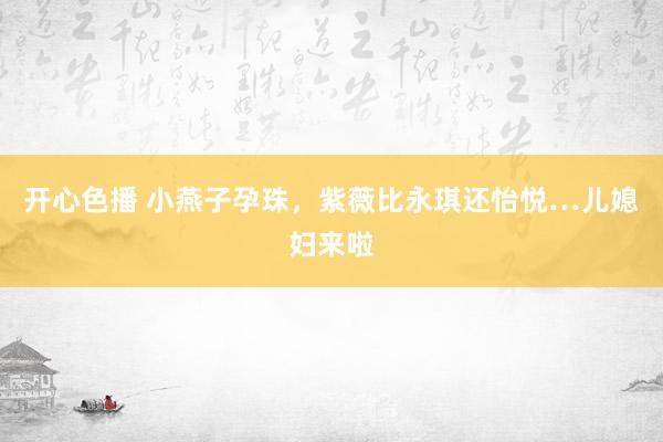 开心色播 小燕子孕珠，紫薇比永琪还怡悦…儿媳妇来啦