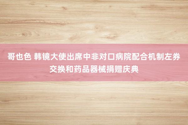 哥也色 韩镜大使出席中非对口病院配合机制左券交换和药品器械捐赠庆典