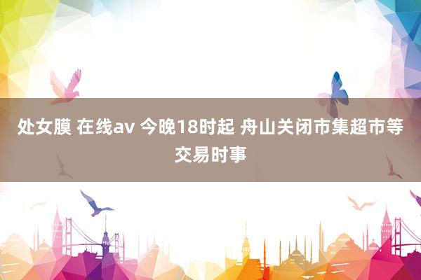 处女膜 在线av 今晚18时起 舟山关闭市集超市等交易时事