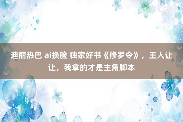 迪丽热巴 ai换脸 独家好书《修罗令》，王人让让，我拿的才是主角脚本