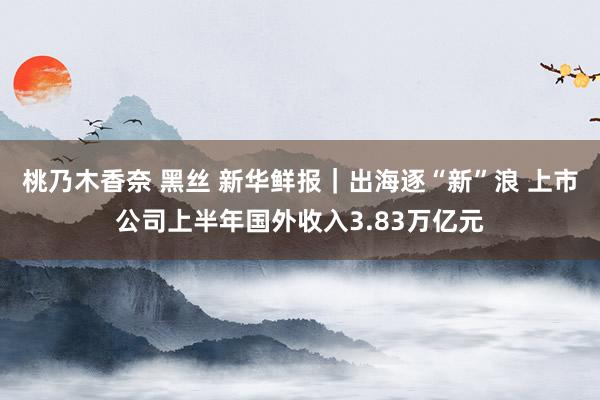 桃乃木香奈 黑丝 新华鲜报｜出海逐“新”浪 上市公司上半年国外收入3.83万亿元