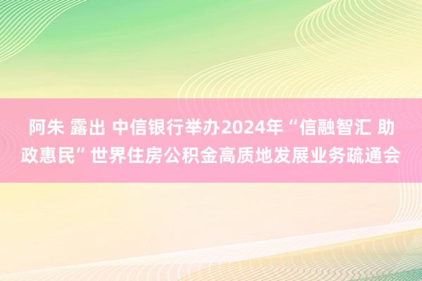 阿朱 露出 中信银行举办2024年“信融智汇 助政惠民”世界住房公积金高质地发展业务疏通会