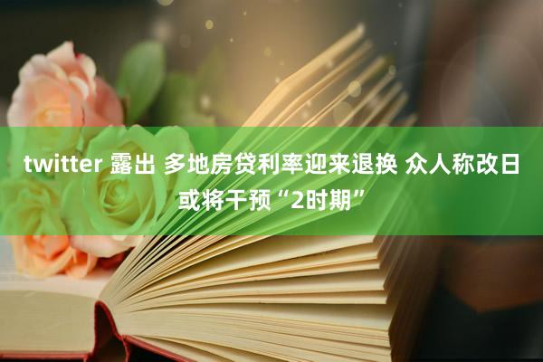 twitter 露出 多地房贷利率迎来退换 众人称改日或将干预“2时期”