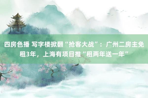 四房色播 写字楼掀翻“抢客大战”：广州二房主免租3年，上海有项目推“租两年送一年”