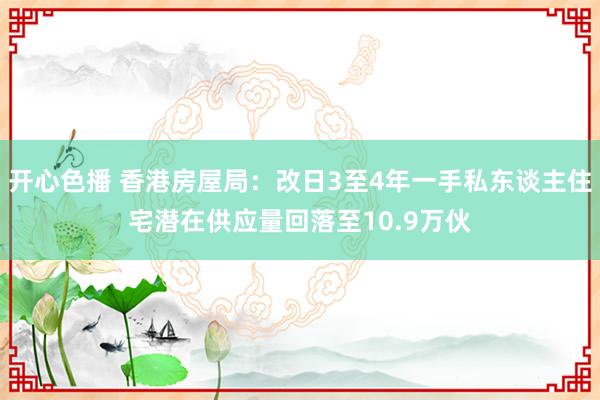 开心色播 香港房屋局：改日3至4年一手私东谈主住宅潜在供应量回落至10.9万伙