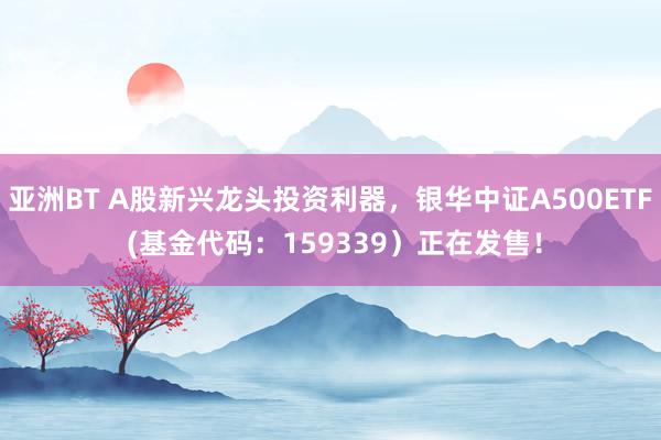 亚洲BT A股新兴龙头投资利器，银华中证A500ETF (基金代码：159339）正在发售！