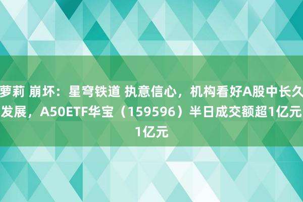 萝莉 崩坏：星穹铁道 执意信心，机构看好A股中长久发展，A50ETF华宝（159596）半日成交额超1亿元