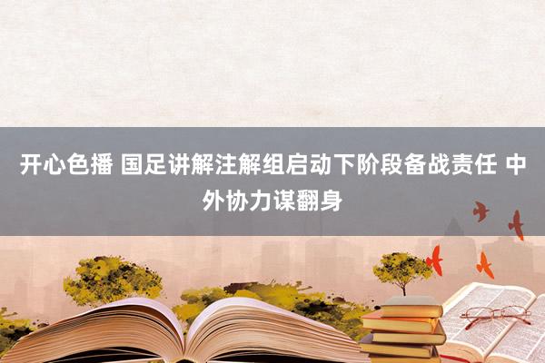 开心色播 国足讲解注解组启动下阶段备战责任 中外协力谋翻身