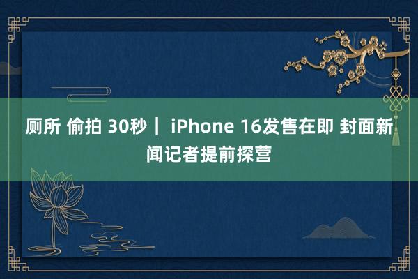 厕所 偷拍 30秒｜ iPhone 16发售在即 封面新闻记者提前探营