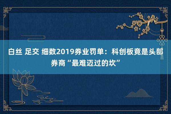 白丝 足交 细数2019券业罚单：科创板竟是头部券商“最难迈过的坎”