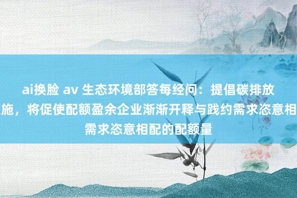 ai换脸 av 生态环境部答每经问：提倡碳排放配额结转设施，将促使配额盈余企业渐渐开释与践约需求恣意相配的配额量