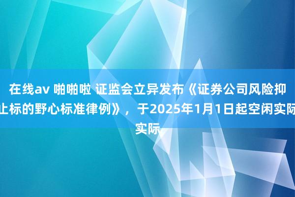 在线av 啪啪啦 证监会立异发布《证券公司风险抑止标的野心标准律例》，于2025年1月1日起空闲实际