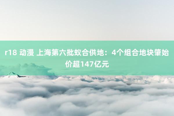 r18 动漫 上海第六批蚁合供地：4个组合地块肇始价超147亿元