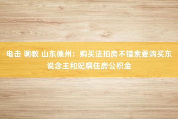 电击 调教 山东德州：购买法拍房不错索要购买东说念主和妃耦住房公积金