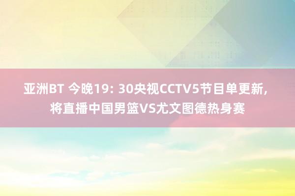 亚洲BT 今晚19: 30央视CCTV5节目单更新， 将直播中国男篮VS尤文图德热身赛