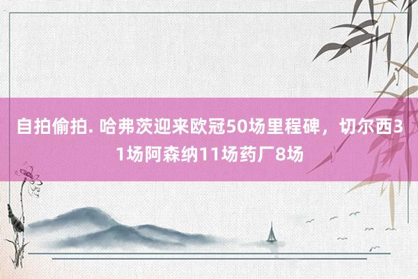 自拍偷拍. 哈弗茨迎来欧冠50场里程碑，切尔西31场阿森纳11场药厂8场