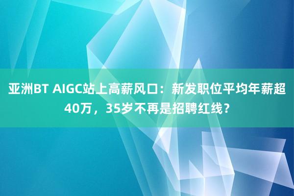 亚洲BT AIGC站上高薪风口：新发职位平均年薪超40万，35岁不再是招聘红线？