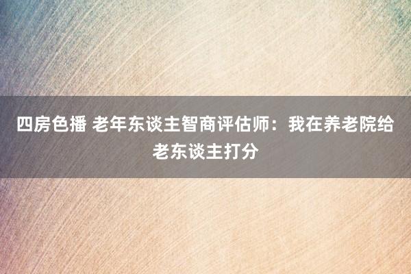 四房色播 老年东谈主智商评估师：我在养老院给老东谈主打分