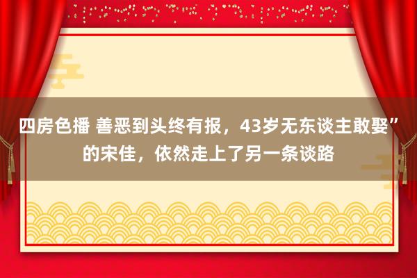 四房色播 善恶到头终有报，43岁无东谈主敢娶”的宋佳，依然走上了另一条谈路