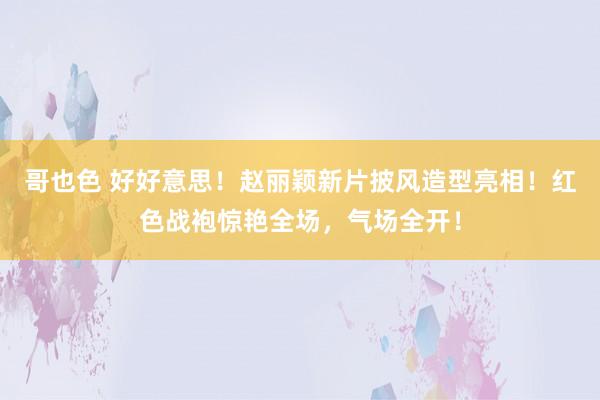 哥也色 好好意思！赵丽颖新片披风造型亮相！红色战袍惊艳全场，气场全开！