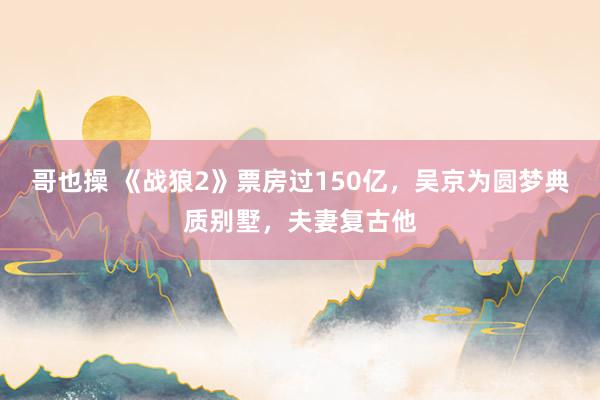 哥也操 《战狼2》票房过150亿，吴京为圆梦典质别墅，夫妻复古他