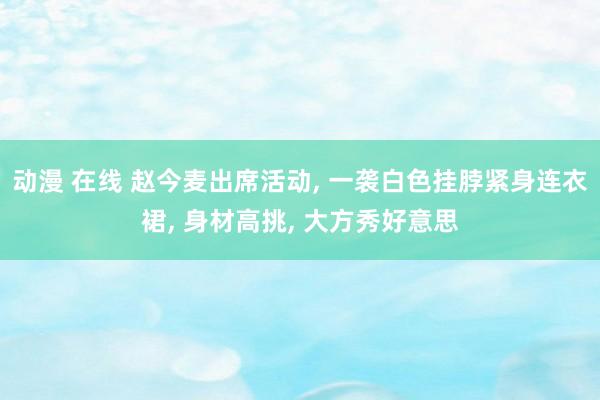 动漫 在线 赵今麦出席活动， 一袭白色挂脖紧身连衣裙， 身材高挑， 大方秀好意思