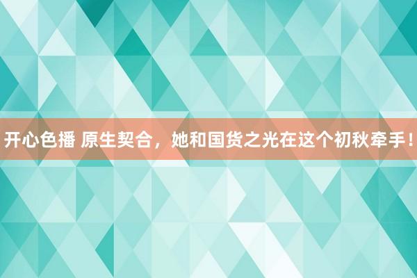 开心色播 原生契合，她和国货之光在这个初秋牵手！