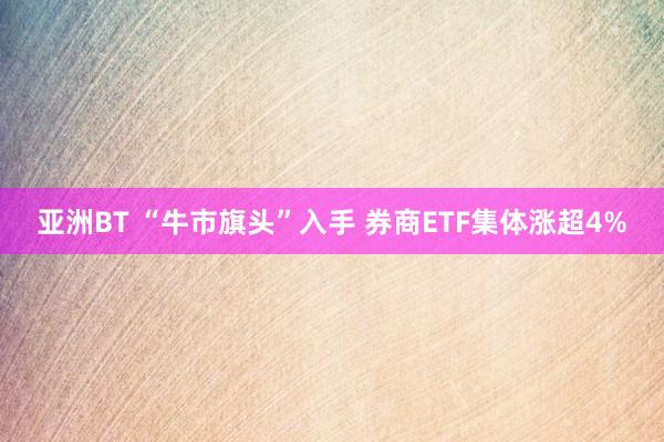 亚洲BT “牛市旗头”入手 券商ETF集体涨超4%