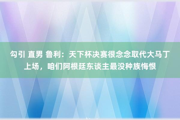 勾引 直男 鲁利：天下杯决赛很念念取代大马丁上场，咱们阿根廷东谈主最没种族悔恨