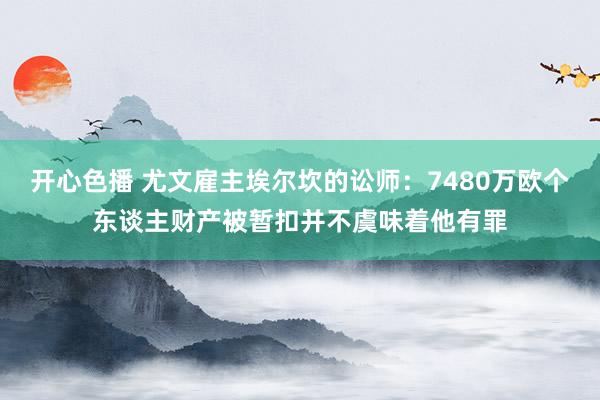 开心色播 尤文雇主埃尔坎的讼师：7480万欧个东谈主财产被暂扣并不虞味着他有罪