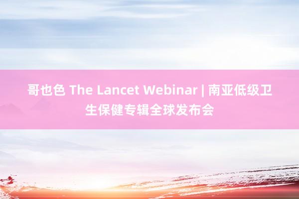 哥也色 The Lancet Webinar | 南亚低级卫生保健专辑全球发布会