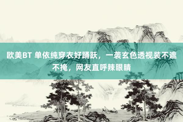 欧美BT 单依纯穿衣好踊跃，一袭玄色透视装不遮不掩，网友直呼辣眼睛