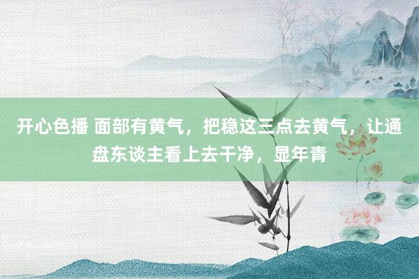 开心色播 面部有黄气，把稳这三点去黄气，让通盘东谈主看上去干净，显年青