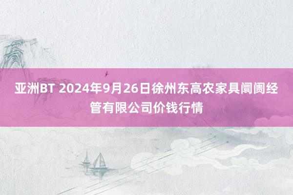 亚洲BT 2024年9月26日徐州东高农家具阛阓经管有限公司价钱行情