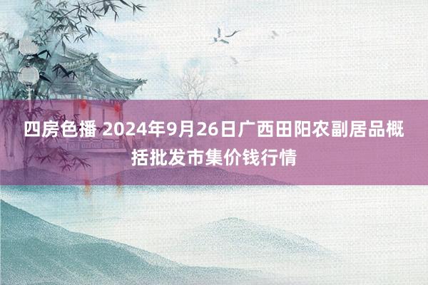 四房色播 2024年9月26日广西田阳农副居品概括批发市集价钱行情