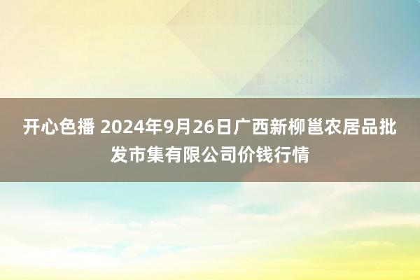 开心色播 2024年9月26日广西新柳邕农居品批发市集有限公司价钱行情