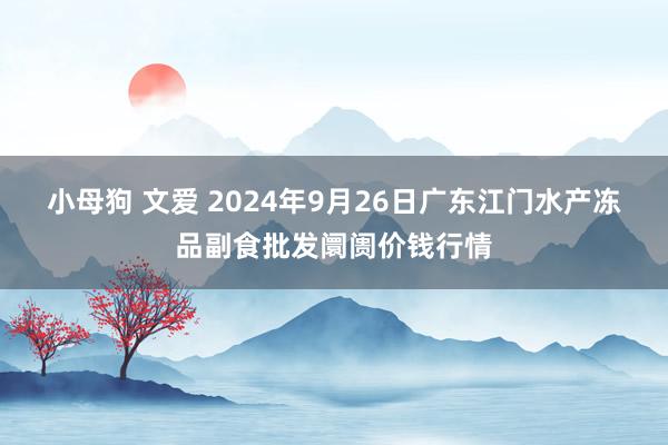 小母狗 文爱 2024年9月26日广东江门水产冻品副食批发阛阓价钱行情