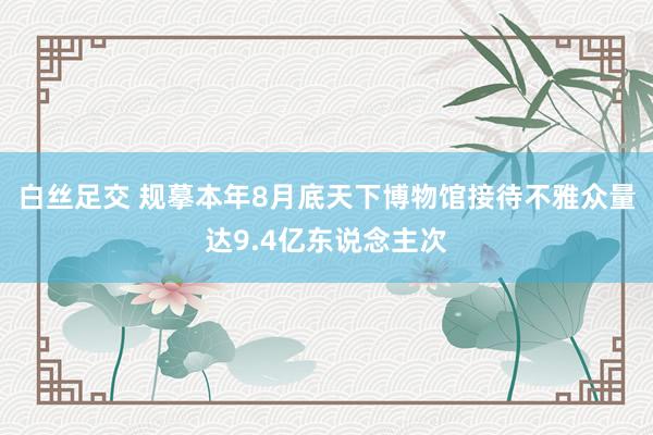 白丝足交 规摹本年8月底天下博物馆接待不雅众量达9.4亿东说念主次