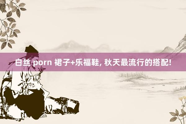 白丝 porn 裙子+乐福鞋， 秋天最流行的搭配!