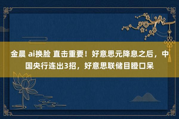 金晨 ai换脸 直击重要！好意思元降息之后，中国央行连出3招，好意思联储目瞪口呆