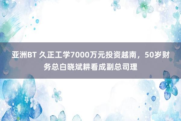 亚洲BT 久正工学7000万元投资越南，50岁财务总白晓斌耕看成副总司理