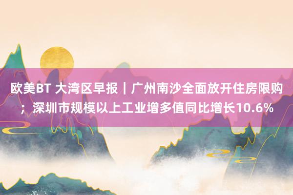 欧美BT 大湾区早报｜广州南沙全面放开住房限购；深圳市规模以上工业增多值同比增长10.6%