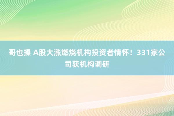 哥也操 A股大涨燃烧机构投资者情怀！331家公司获机构调研