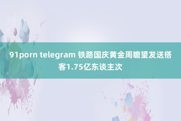 91porn telegram 铁路国庆黄金周瞻望发送搭客1.75亿东谈主次