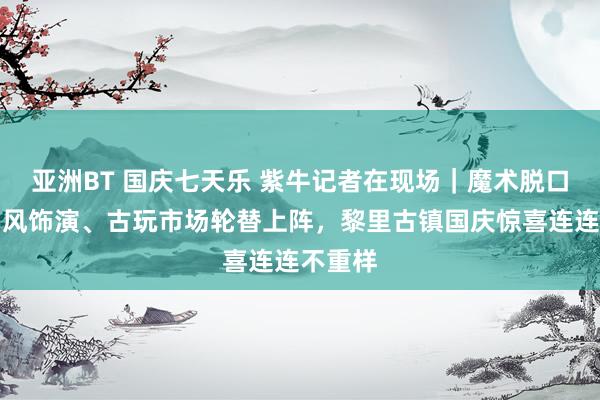 亚洲BT 国庆七天乐 紫牛记者在现场｜魔术脱口秀、国风饰演、古玩市场轮替上阵，黎里古镇国庆惊喜连连不重样