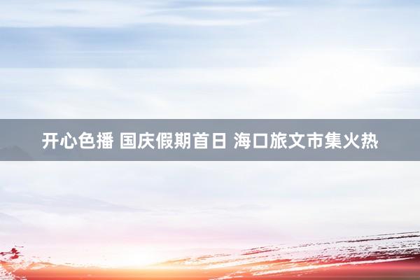 开心色播 国庆假期首日 海口旅文市集火热