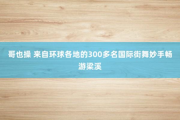 哥也操 来自环球各地的300多名国际街舞妙手畅游梁溪