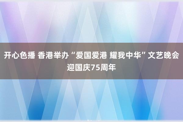 开心色播 香港举办“爱国爱港 耀我中华”文艺晚会迎国庆75周年