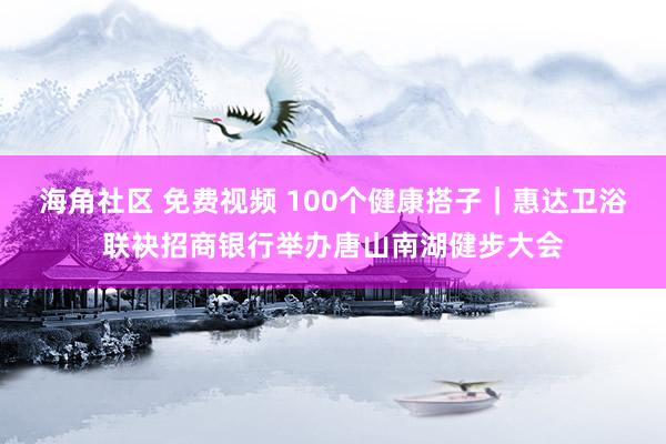 海角社区 免费视频 100个健康搭子｜惠达卫浴联袂招商银行举办唐山南湖健步大会